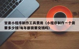 陆丰甘肃小程序制作工具费用（小程序制作一个需要多少钱!每年都需要交钱吗）