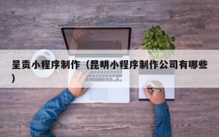 陆丰呈贡小程序制作（昆明小程序制作公司有哪些）