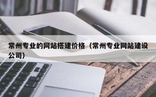 陆丰常州专业的网站搭建价格（常州专业网站建设公司）