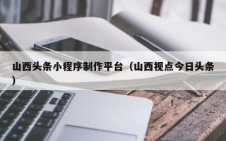 陆丰山西头条小程序制作平台（山西视点今日头条）